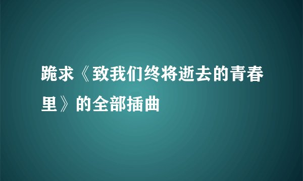 跪求《致我们终将逝去的青春里》的全部插曲