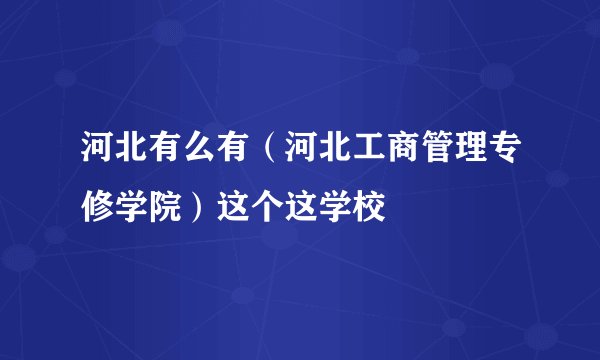 河北有么有（河北工商管理专修学院）这个这学校