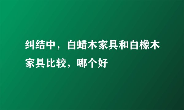 纠结中，白蜡木家具和白橡木家具比较，哪个好