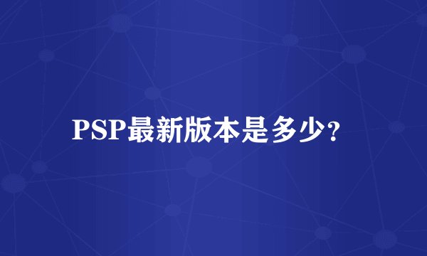 PSP最新版本是多少?