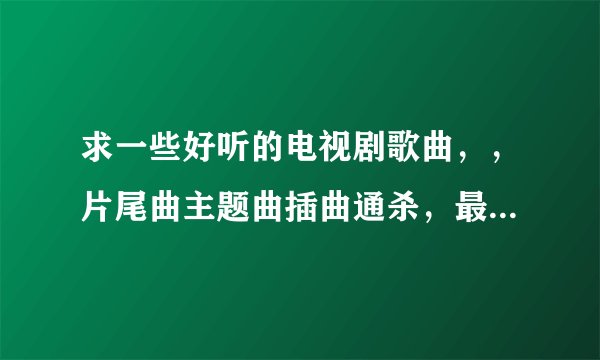 求一些好听的电视剧歌曲，，片尾曲主题曲插曲通杀，最总要好听，，不要太久了的