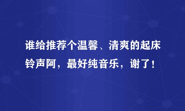 谁给推荐个温馨、清爽的起床铃声阿，最好纯音乐，谢了！