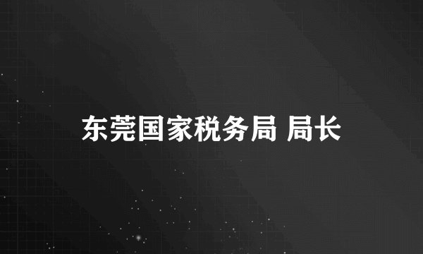 东莞国家税务局 局长