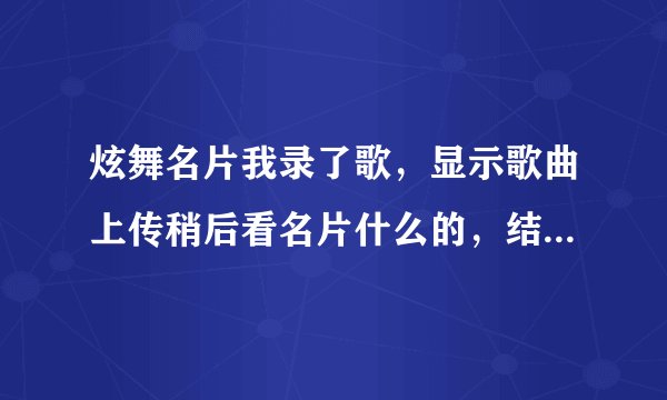 炫舞名片我录了歌，显示歌曲上传稍后看名片什么的，结果还是原来那首，怎么不变啊，谁知道怎么回事