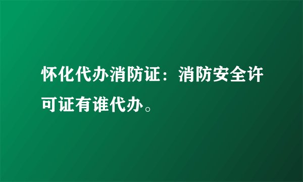 怀化代办消防证:消防安全许可证有谁代办。
