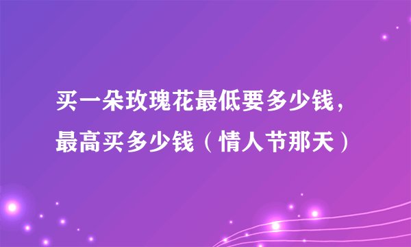 买一朵玫瑰花最低要多少钱，最高买多少钱（情人节那天）