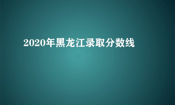 2020年黑龙江录取分数线