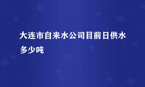 大连市自来水公司目前日供水多少吨