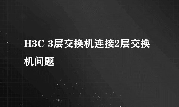 H3C 3层交换机连接2层交换机问题