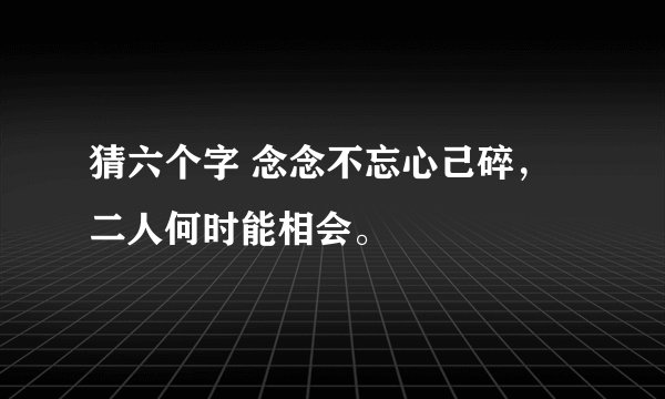 猜六个字 念念不忘心己碎, 二人何时能相会。