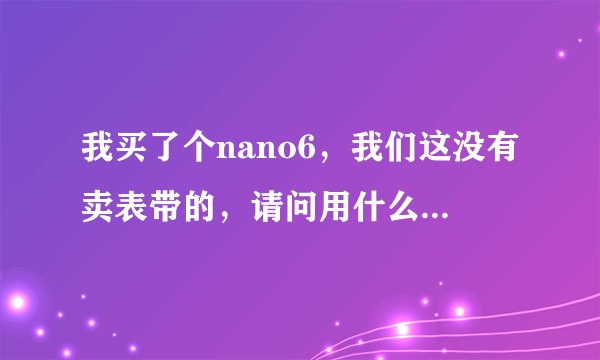 我买了个nano6，我们这没有卖表带的，请问用什么来当表带的替代品？