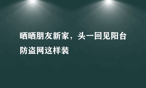 晒晒朋友新家,头一回见阳台防盗网这样装