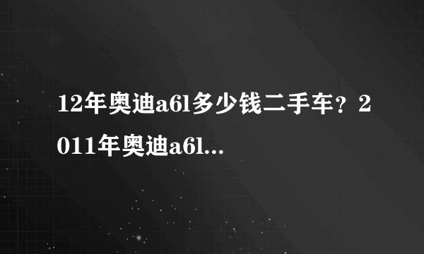 12年奥迪a6l多少钱二手车？2011年奥迪a6l二手车12万公里值多少钱