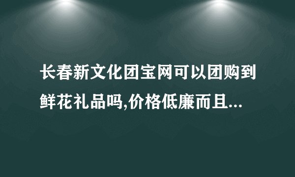 长春新文化团宝网可以团购到鲜花礼品吗,价格低廉而且质量好的?