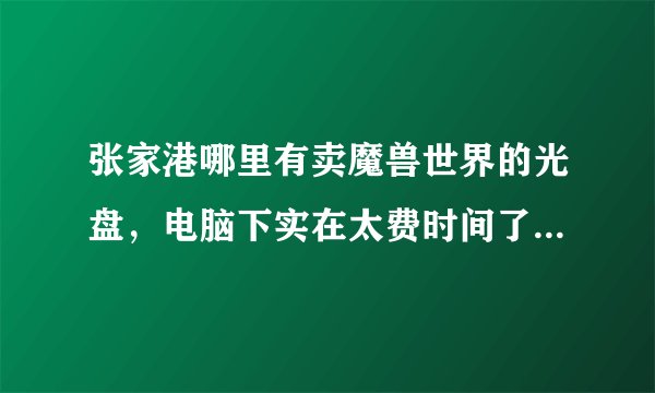 张家港哪里有卖魔兽世界的光盘，电脑下实在太费时间了，请知道的人告诉我，谢谢了…