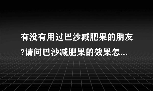 有没有用过巴沙减肥果的朋友?请问巴沙减肥果的效果怎么样?有副作用吗?谢谢!