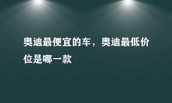 奥迪最便宜的车，奥迪最低价位是哪一款