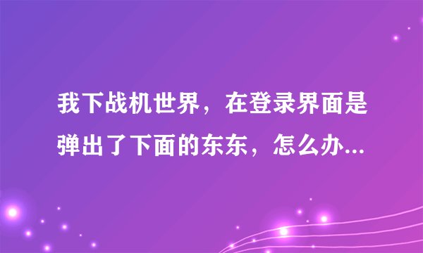 我下战机世界，在登录界面是弹出了下面的东东，怎么办啊？求解！急！