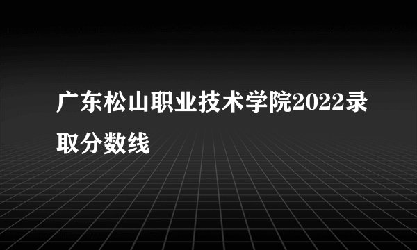 广东松山职业技术学院2022录取分数线