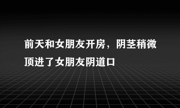 前天和女朋友开房，阴茎稍微顶进了女朋友阴道口