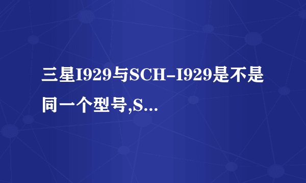 三星I929与SCH-I929是不是同一个型号,SCH代表什么意思?