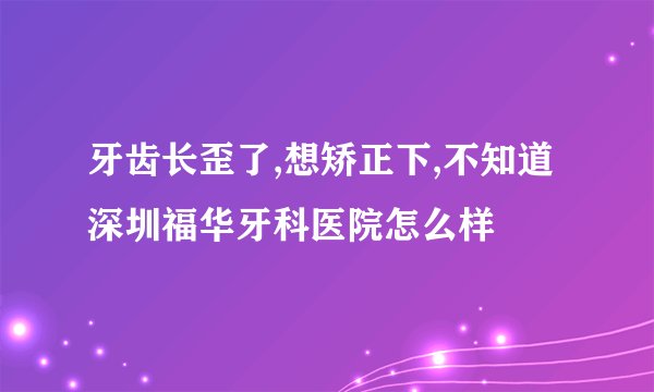 牙齿长歪了,想矫正下,不知道深圳福华牙科医院怎么样
