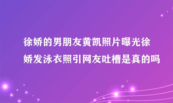 徐娇的男朋友黄凯照片曝光徐娇发泳衣照引网友吐槽是真的吗