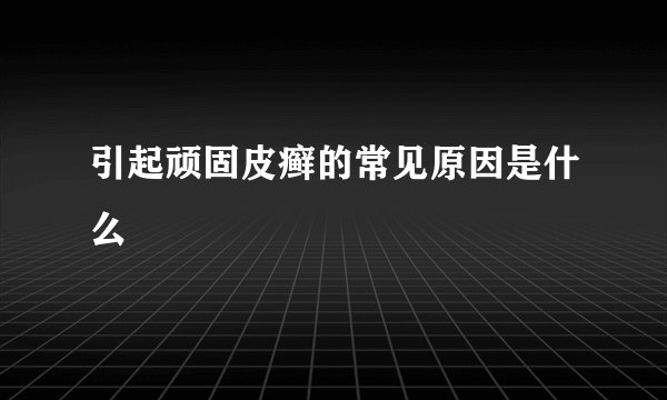 引起顽固皮癣的常见原因是什么