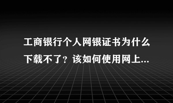 工商银行个人网银证书为什么下载不了？该如何使用网上银行阿？