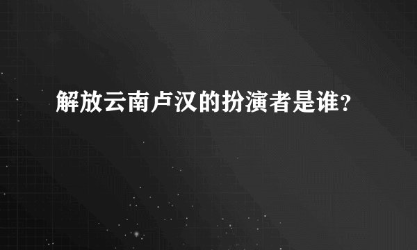 解放云南卢汉的扮演者是谁？