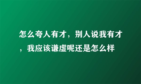怎么夸人有才，别人说我有才，我应该谦虚呢还是怎么样