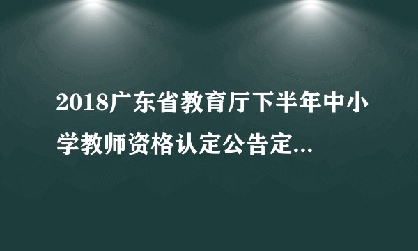 2018广东省教育厅下半年中小学教师资格认定公告定期注册通知