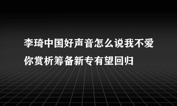 李琦中国好声音怎么说我不爱你赏析筹备新专有望回归