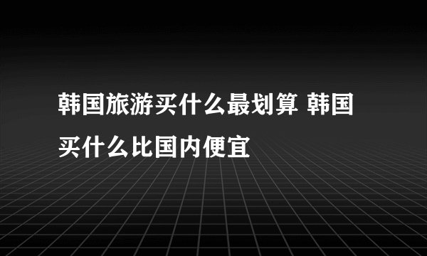 韩国旅游买什么最划算 韩国买什么比国内便宜