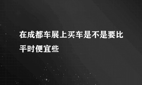 在成都车展上买车是不是要比平时便宜些