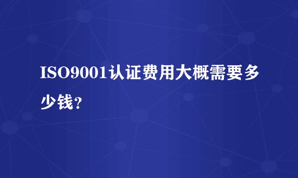 ISO9001认证费用大概需要多少钱?