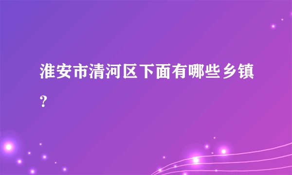 淮安市清河区下面有哪些乡镇?