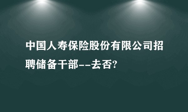 中国人寿保险股份有限公司招聘储备干部--去否?