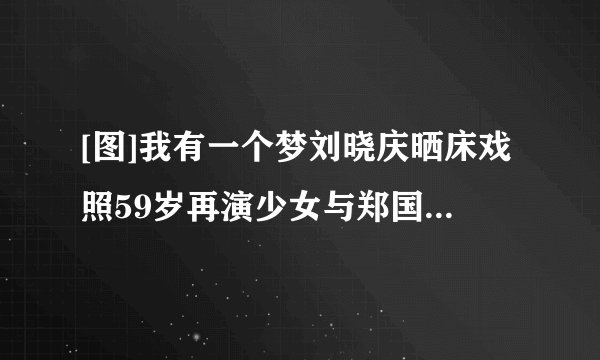[图]我有一个梦刘晓庆晒床戏照59岁再演少女与郑国霖床战2小时