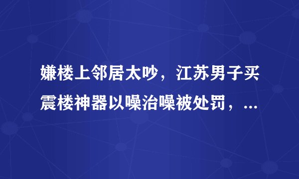 嫌楼上邻居太吵，江苏男子买震楼神器以噪治噪被处罚，网友：不顺便警告一下楼上吗？你怎么看？