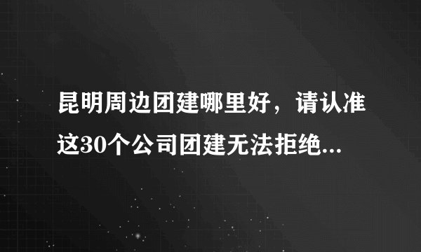 昆明周边团建哪里好,请认准这30个公司团建无法拒绝的好地方