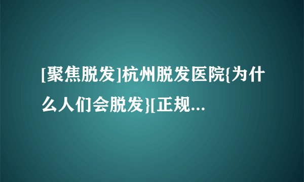[聚焦脱发]杭州脱发医院{为什么人们会脱发}[正规排名]杭州脱发医院排名三甲医院，如何科学健康地预防脱发