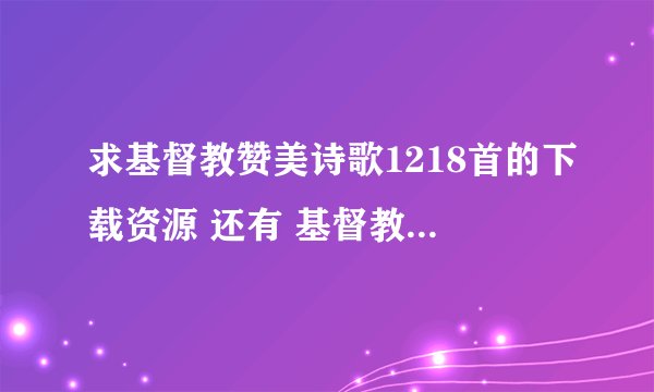 求基督教赞美诗歌1218首的下载资源 还有 基督教灵歌集下载资源