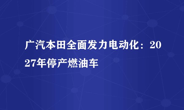 广汽本田全面发力电动化：2027年停产燃油车