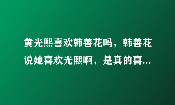 黄光熙喜欢韩善花吗，韩善花说她喜欢光熙啊，是真的喜欢，那光熙什么态度啊？？
