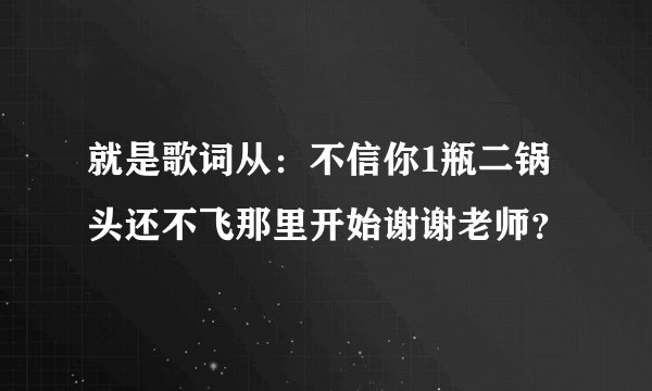 就是歌词从:不信你1瓶二锅头还不飞那里开始谢谢老师?