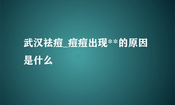 武汉祛痘_痘痘出现**的原因是什么
