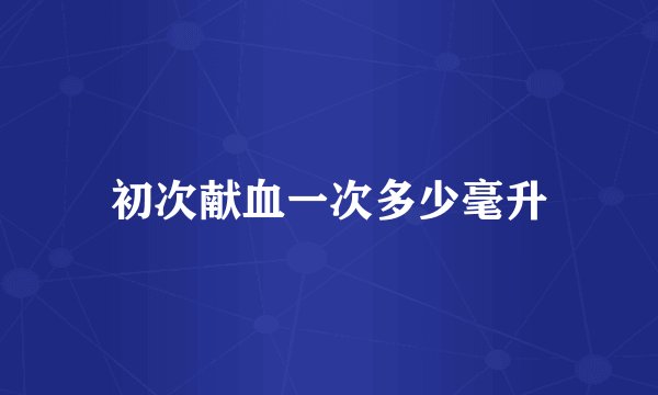 初次献血一次多少毫升