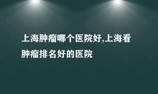 上海肿瘤哪个医院好,上海看肿瘤排名好的医院