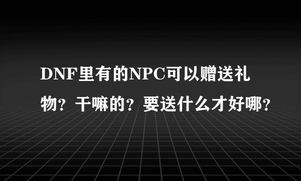 DNF里有的NPC可以赠送礼物?干嘛的?要送什么才好哪?